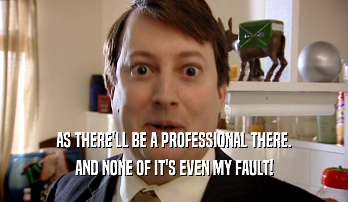 AS THERE'LL BE A PROFESSIONAL THERE. AND NONE OF IT'S EVEN MY FAULT! 