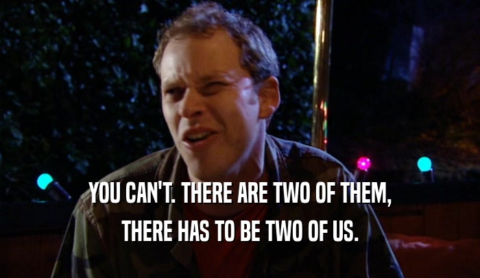 YOU CAN'T. THERE ARE TWO OF THEM, THERE HAS TO BE TWO OF US. 