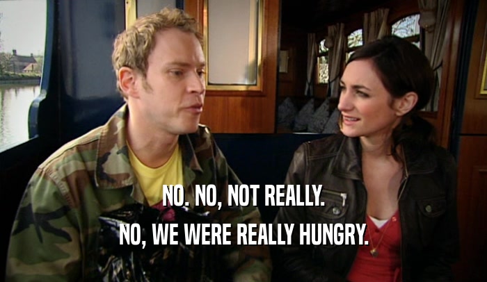 NO. NO, NOT REALLY. NO, WE WERE REALLY HUNGRY. 