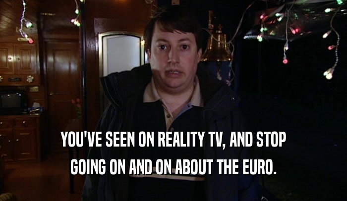 YOU'VE SEEN ON REALITY TV, AND STOP GOING ON AND ON ABOUT THE EURO. 