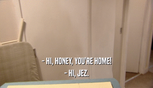 - HI, HONEY, YOU'RE HOME! - HI, JEZ. 