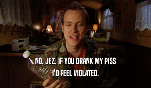 NO, JEZ. IF YOU DRANK MY PISS I'D FEEL VIOLATED. 