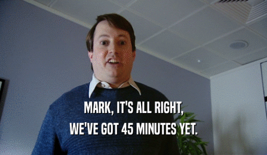 MARK, IT'S ALL RIGHT, WE'VE GOT 45 MINUTES YET. 