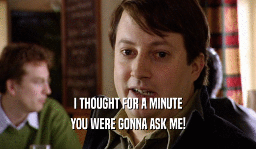 I THOUGHT FOR A MINUTE YOU WERE GONNA ASK ME! 