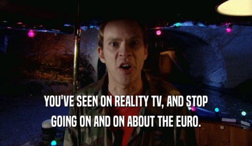 YOU'VE SEEN ON REALITY TV, AND STOP GOING ON AND ON ABOUT THE EURO. 