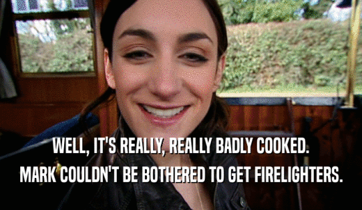 WELL, IT'S REALLY, REALLY BADLY COOKED. MARK COULDN'T BE BOTHERED TO GET FIRELIGHTERS. 