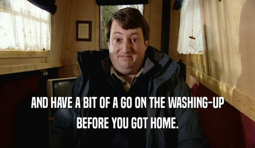 AND HAVE A BIT OF A GO ON THE WASHING-UP BEFORE YOU GOT HOME. 