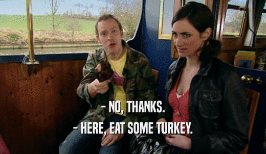 - NO, THANKS. - HERE, EAT SOME TURKEY. 