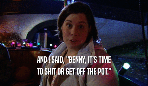 AND I SAID, 'BENNY, IT'S TIME TO SHIT OR GET OFF THE POT.' 