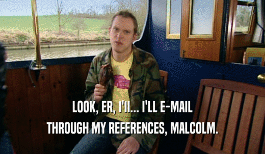 LOOK, ER, I'II... I'LL E-MAIL THROUGH MY REFERENCES, MALCOLM. 
