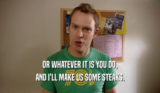 OR WHATEVER IT IS YOU DO, AND I'LL MAKE US SOME STEAKS. 