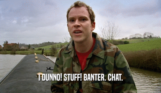 I DUNNO! STUFF! BANTER. CHAT.  