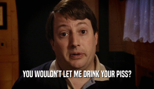 YOU WOULDN'T LET ME DRINK YOUR PISS?  