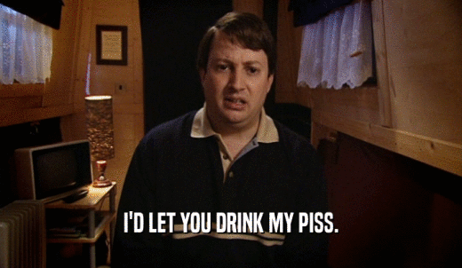 I'D LET YOU DRINK MY PISS.  
