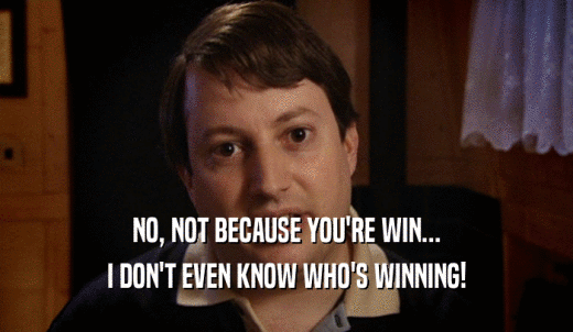 NO, NOT BECAUSE YOU'RE WIN... I DON'T EVEN KNOW WHO'S WINNING! 
