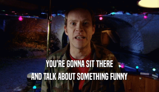 YOU'RE GONNA SIT THERE AND TALK ABOUT SOMETHING FUNNY 