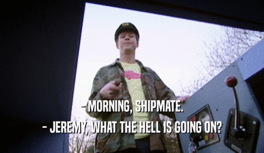 - MORNING, SHIPMATE. - JEREMY, WHAT THE HELL IS GOING ON? 