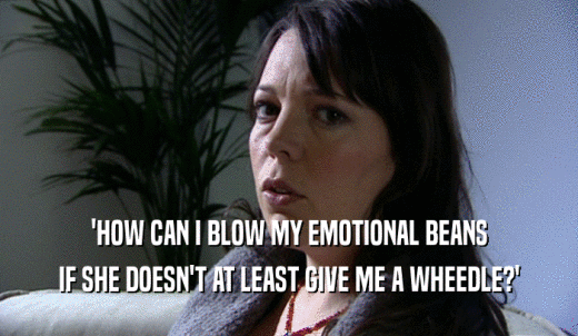 'HOW CAN I BLOW MY EMOTIONAL BEANS IF SHE DOESN'T AT LEAST GIVE ME A WHEEDLE?' 
