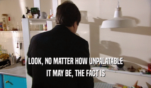 LOOK, NO MATTER HOW UNPALATABLE IT MAY BE, THE FACT IS 