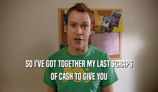 SO I'VE GOT TOGETHER MY LAST SCRAPS OF CASH TO GIVE YOU 