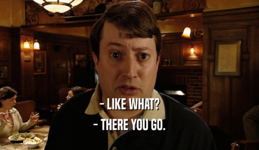 - LIKE WHAT? - THERE YOU GO. 