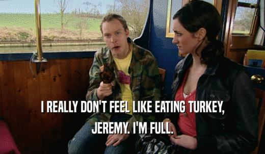 I REALLY DON'T FEEL LIKE EATING TURKEY, JEREMY. I'M FULL. 