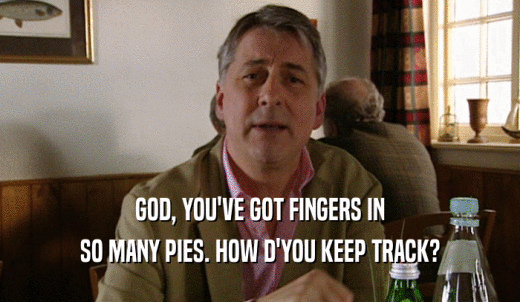 GOD, YOU'VE GOT FINGERS IN SO MANY PIES. HOW D'YOU KEEP TRACK? 