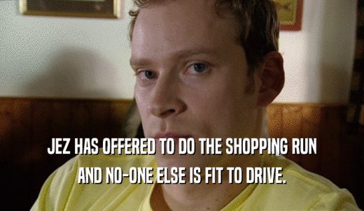 JEZ HAS OFFERED TO DO THE SHOPPING RUN AND NO-ONE ELSE IS FIT TO DRIVE. 