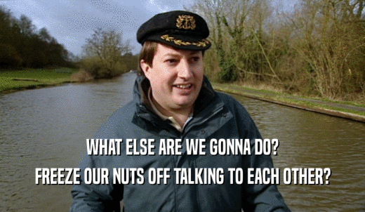 WHAT ELSE ARE WE GONNA DO? FREEZE OUR NUTS OFF TALKING TO EACH OTHER? 