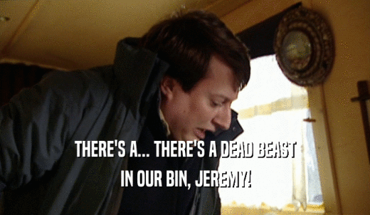 THERE'S A... THERE'S A DEAD BEAST IN OUR BIN, JEREMY! 