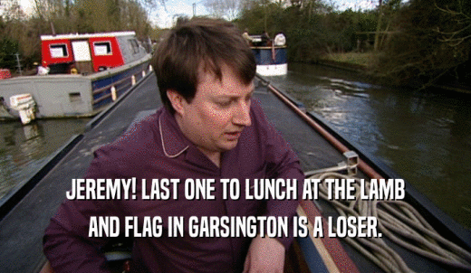 JEREMY! LAST ONE TO LUNCH AT THE LAMB AND FLAG IN GARSINGTON IS A LOSER. 