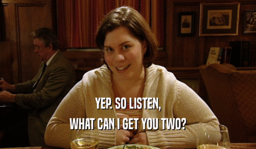 YEP. SO LISTEN, WHAT CAN I GET YOU TWO? 