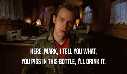HERE, MARK, I TELL YOU WHAT, YOU PISS IN THIS BOTTLE, I'LL DRINK IT. 