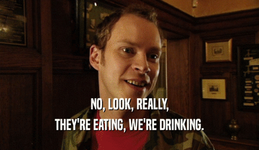 NO, LOOK, REALLY, THEY'RE EATING, WE'RE DRINKING. 