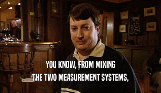 YOU KNOW, FROM MIXING THE TWO MEASUREMENT SYSTEMS, 