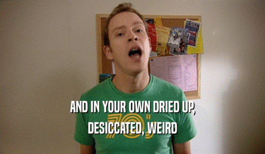 AND IN YOUR OWN DRIED UP, DESICCATED, WEIRD 