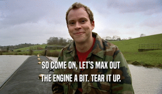 SO COME ON, LET'S MAX OUT THE ENGINE A BIT. TEAR IT UP. 