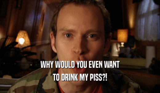 WHY WOULD YOU EVEN WANT TO DRINK MY PISS?! 