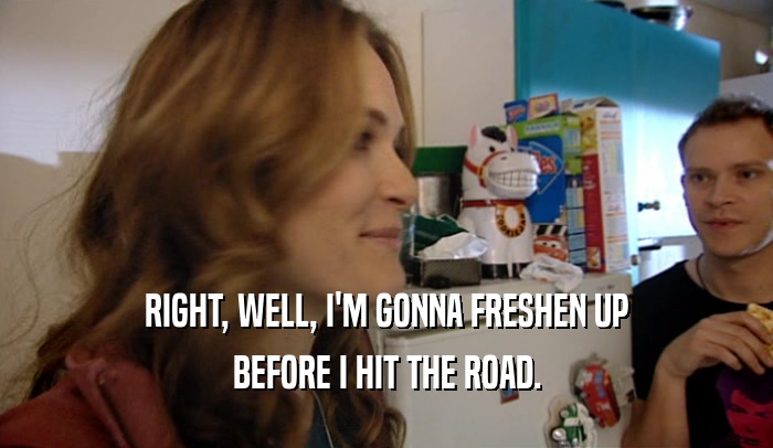 RIGHT, WELL, I'M GONNA FRESHEN UP BEFORE I HIT THE ROAD. 