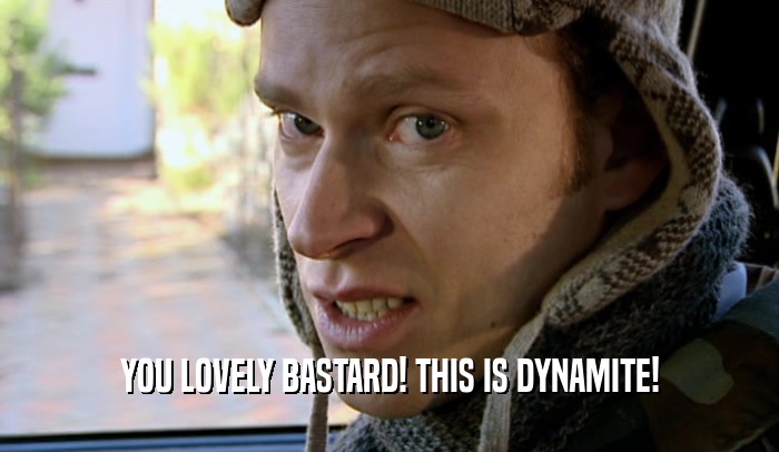 YOU LOVELY BASTARD! THIS IS DYNAMITE!  