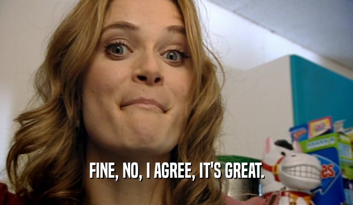 FINE, NO, I AGREE, IT'S GREAT.  