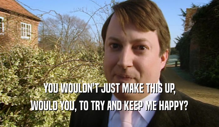 YOU WOULDN'T JUST MAKE THIS UP, WOULD YOU, TO TRY AND KEEP ME HAPPY? 