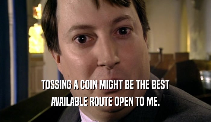 TOSSING A COIN MIGHT BE THE BEST AVAILABLE ROUTE OPEN TO ME. 