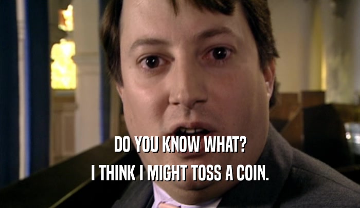 DO YOU KNOW WHAT? I THINK I MIGHT TOSS A COIN. 