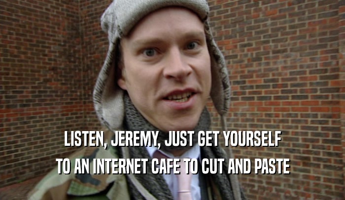 LISTEN, JEREMY, JUST GET YOURSELF TO AN INTERNET CAFE TO CUT AND PASTE 