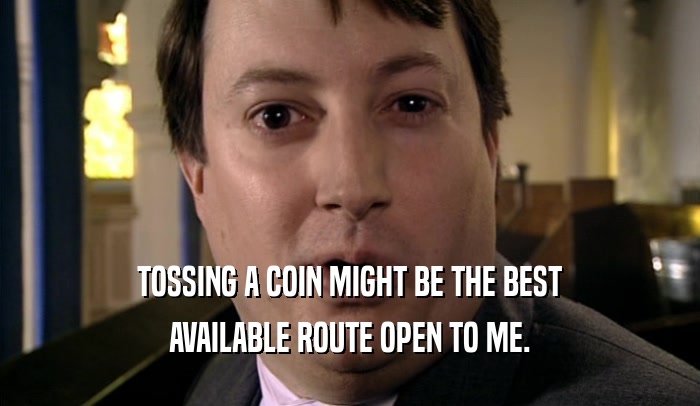TOSSING A COIN MIGHT BE THE BEST AVAILABLE ROUTE OPEN TO ME. 