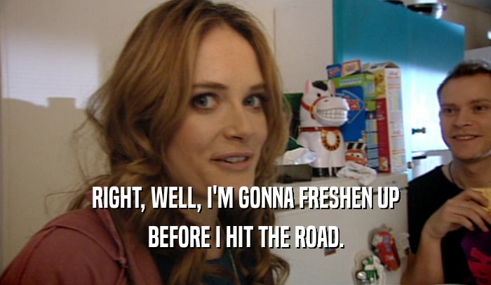RIGHT, WELL, I'M GONNA FRESHEN UP BEFORE I HIT THE ROAD. 