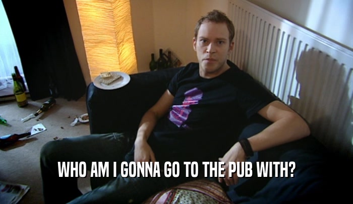 WHO AM I GONNA GO TO THE PUB WITH?  