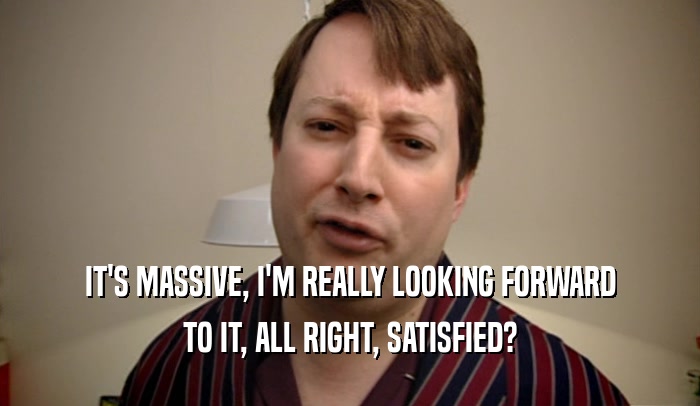 IT'S MASSIVE, I'M REALLY LOOKING FORWARD TO IT, ALL RIGHT, SATISFIED? 
