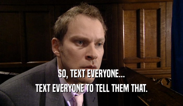 SO, TEXT EVERYONE... TEXT EVERYONE TO TELL THEM THAT. 